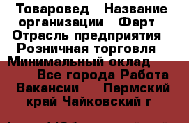 Товаровед › Название организации ­ Фарт › Отрасль предприятия ­ Розничная торговля › Минимальный оклад ­ 15 000 - Все города Работа » Вакансии   . Пермский край,Чайковский г.